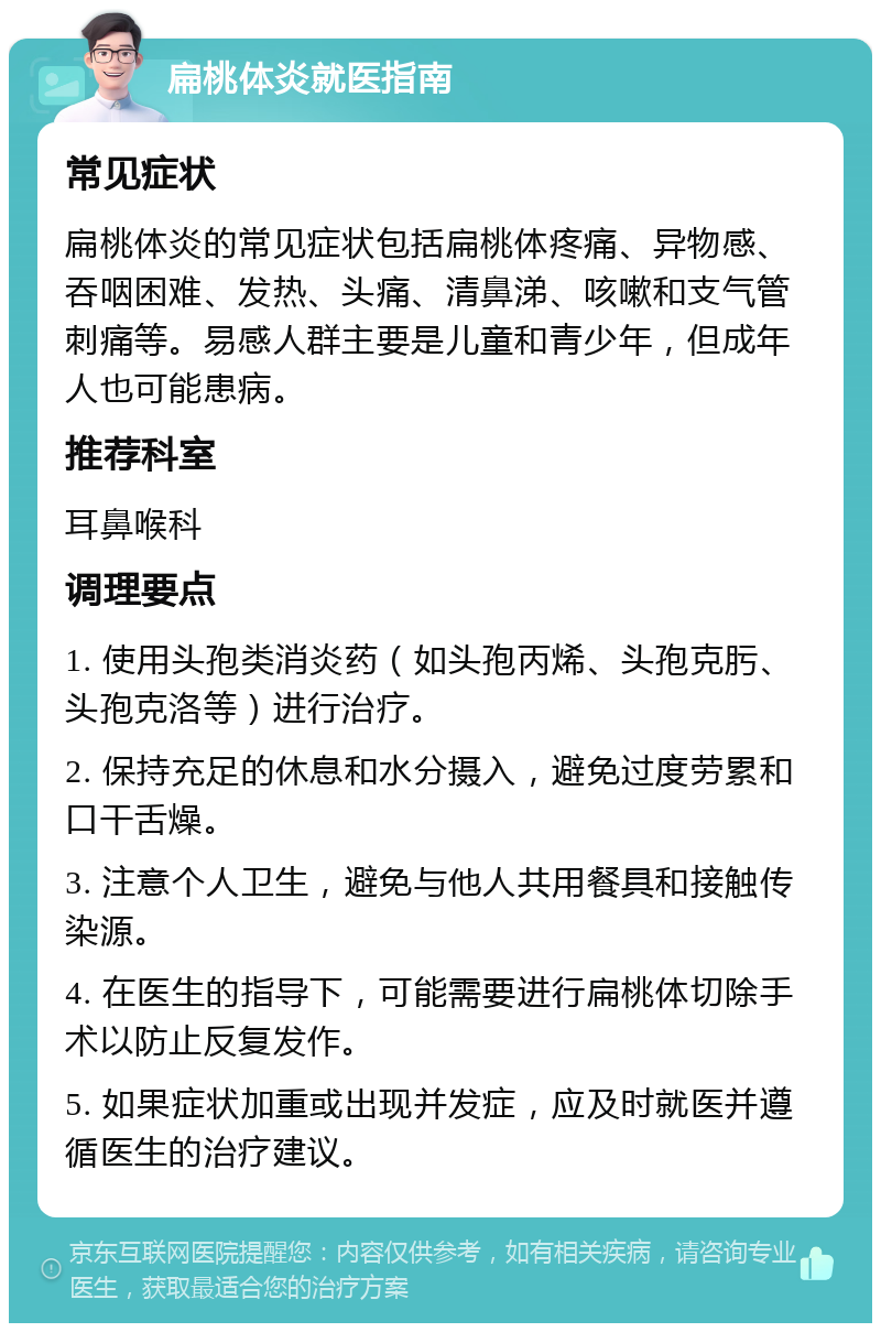 扁桃体炎就医指南 常见症状 扁桃体炎的常见症状包括扁桃体疼痛、异物感、吞咽困难、发热、头痛、清鼻涕、咳嗽和支气管刺痛等。易感人群主要是儿童和青少年，但成年人也可能患病。 推荐科室 耳鼻喉科 调理要点 1. 使用头孢类消炎药（如头孢丙烯、头孢克肟、头孢克洛等）进行治疗。 2. 保持充足的休息和水分摄入，避免过度劳累和口干舌燥。 3. 注意个人卫生，避免与他人共用餐具和接触传染源。 4. 在医生的指导下，可能需要进行扁桃体切除手术以防止反复发作。 5. 如果症状加重或出现并发症，应及时就医并遵循医生的治疗建议。