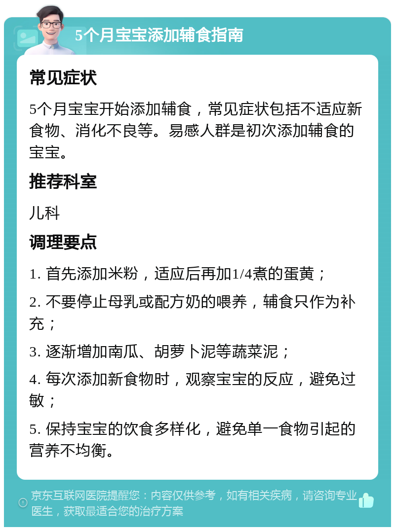 5个月宝宝添加辅食指南 常见症状 5个月宝宝开始添加辅食，常见症状包括不适应新食物、消化不良等。易感人群是初次添加辅食的宝宝。 推荐科室 儿科 调理要点 1. 首先添加米粉，适应后再加1/4煮的蛋黄； 2. 不要停止母乳或配方奶的喂养，辅食只作为补充； 3. 逐渐增加南瓜、胡萝卜泥等蔬菜泥； 4. 每次添加新食物时，观察宝宝的反应，避免过敏； 5. 保持宝宝的饮食多样化，避免单一食物引起的营养不均衡。