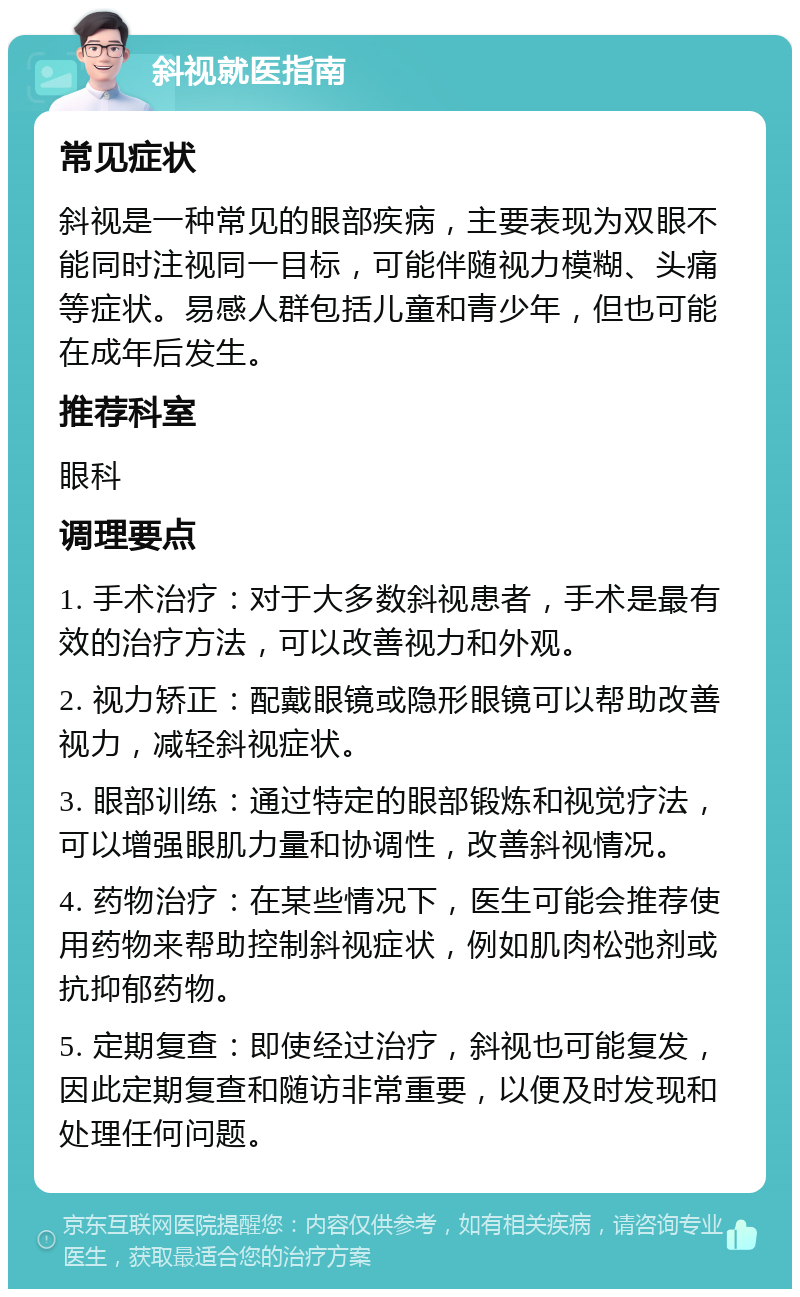 斜视就医指南 常见症状 斜视是一种常见的眼部疾病，主要表现为双眼不能同时注视同一目标，可能伴随视力模糊、头痛等症状。易感人群包括儿童和青少年，但也可能在成年后发生。 推荐科室 眼科 调理要点 1. 手术治疗：对于大多数斜视患者，手术是最有效的治疗方法，可以改善视力和外观。 2. 视力矫正：配戴眼镜或隐形眼镜可以帮助改善视力，减轻斜视症状。 3. 眼部训练：通过特定的眼部锻炼和视觉疗法，可以增强眼肌力量和协调性，改善斜视情况。 4. 药物治疗：在某些情况下，医生可能会推荐使用药物来帮助控制斜视症状，例如肌肉松弛剂或抗抑郁药物。 5. 定期复查：即使经过治疗，斜视也可能复发，因此定期复查和随访非常重要，以便及时发现和处理任何问题。