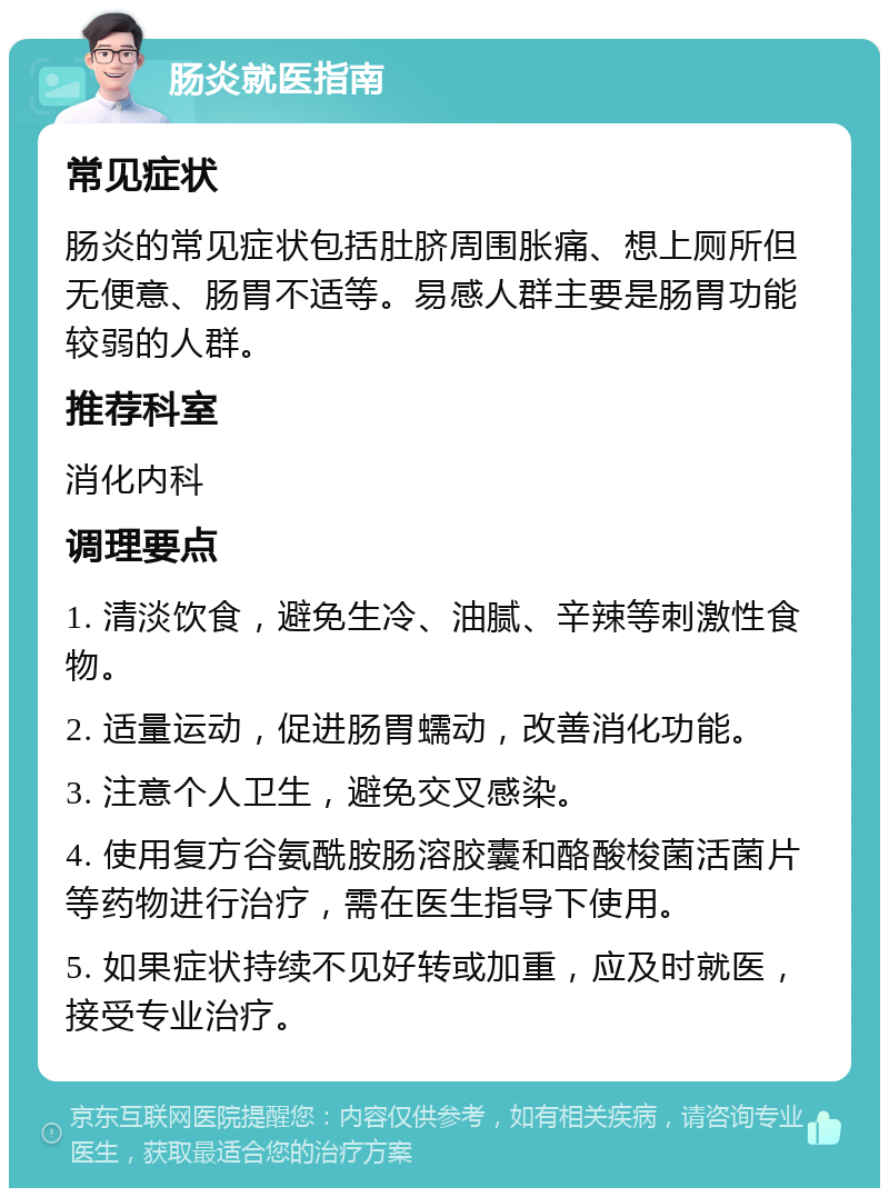 肠炎就医指南 常见症状 肠炎的常见症状包括肚脐周围胀痛、想上厕所但无便意、肠胃不适等。易感人群主要是肠胃功能较弱的人群。 推荐科室 消化内科 调理要点 1. 清淡饮食，避免生冷、油腻、辛辣等刺激性食物。 2. 适量运动，促进肠胃蠕动，改善消化功能。 3. 注意个人卫生，避免交叉感染。 4. 使用复方谷氨酰胺肠溶胶囊和酪酸梭菌活菌片等药物进行治疗，需在医生指导下使用。 5. 如果症状持续不见好转或加重，应及时就医，接受专业治疗。