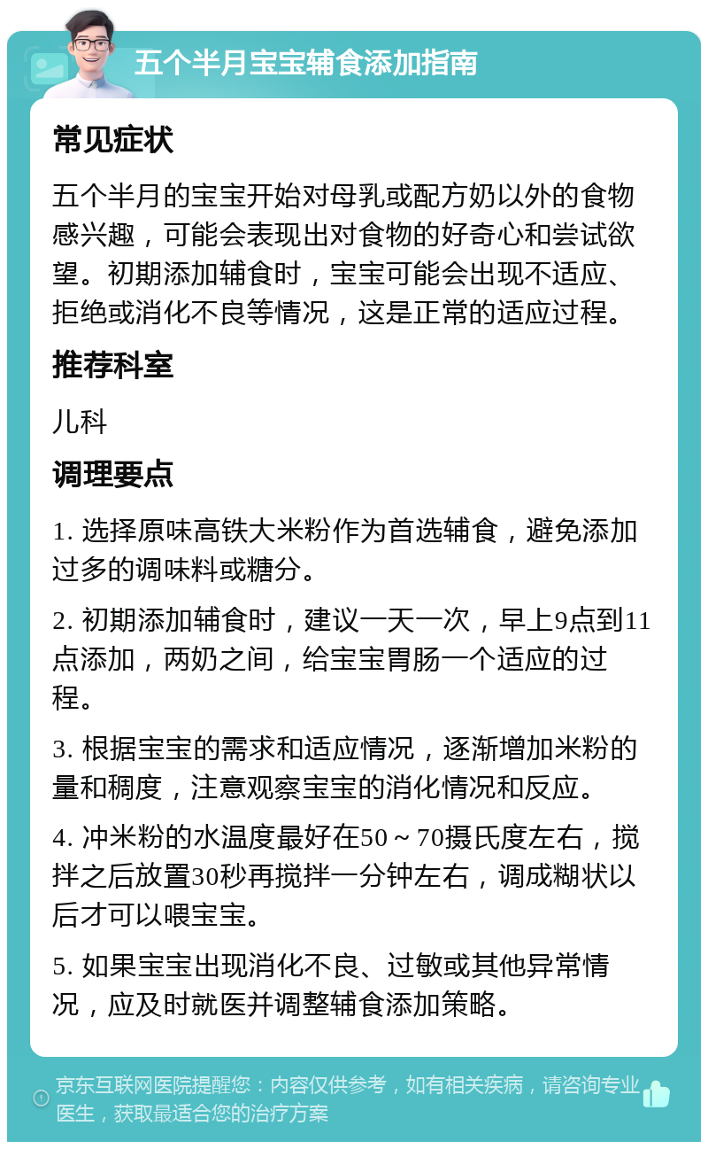 五个半月宝宝辅食添加指南 常见症状 五个半月的宝宝开始对母乳或配方奶以外的食物感兴趣，可能会表现出对食物的好奇心和尝试欲望。初期添加辅食时，宝宝可能会出现不适应、拒绝或消化不良等情况，这是正常的适应过程。 推荐科室 儿科 调理要点 1. 选择原味高铁大米粉作为首选辅食，避免添加过多的调味料或糖分。 2. 初期添加辅食时，建议一天一次，早上9点到11点添加，两奶之间，给宝宝胃肠一个适应的过程。 3. 根据宝宝的需求和适应情况，逐渐增加米粉的量和稠度，注意观察宝宝的消化情况和反应。 4. 冲米粉的水温度最好在50～70摄氏度左右，搅拌之后放置30秒再搅拌一分钟左右，调成糊状以后才可以喂宝宝。 5. 如果宝宝出现消化不良、过敏或其他异常情况，应及时就医并调整辅食添加策略。