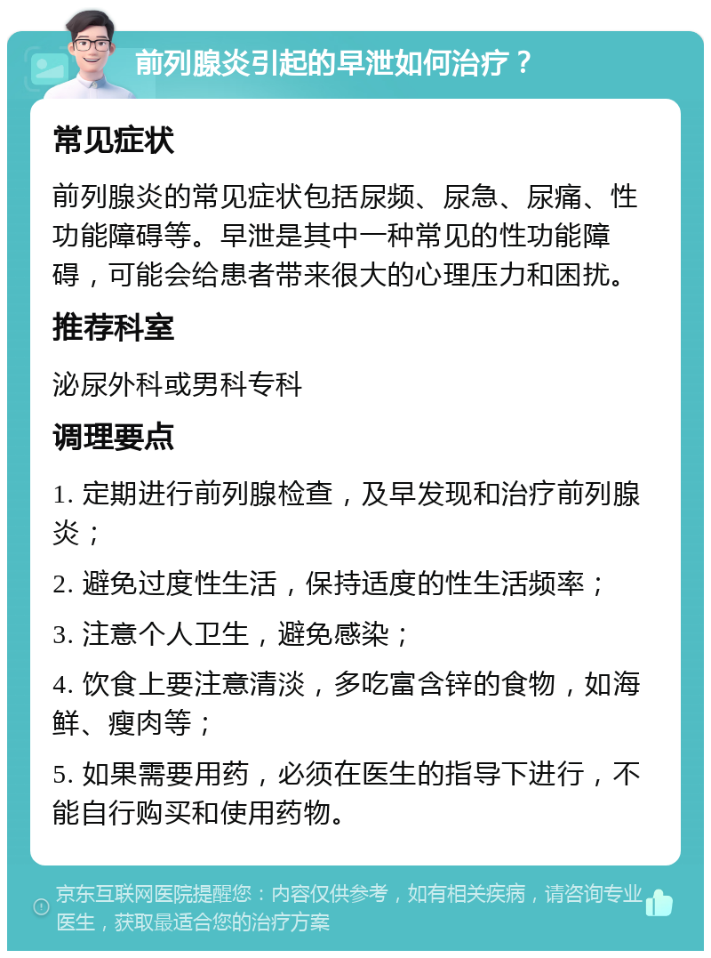 前列腺炎引起的早泄如何治疗？ 常见症状 前列腺炎的常见症状包括尿频、尿急、尿痛、性功能障碍等。早泄是其中一种常见的性功能障碍，可能会给患者带来很大的心理压力和困扰。 推荐科室 泌尿外科或男科专科 调理要点 1. 定期进行前列腺检查，及早发现和治疗前列腺炎； 2. 避免过度性生活，保持适度的性生活频率； 3. 注意个人卫生，避免感染； 4. 饮食上要注意清淡，多吃富含锌的食物，如海鲜、瘦肉等； 5. 如果需要用药，必须在医生的指导下进行，不能自行购买和使用药物。