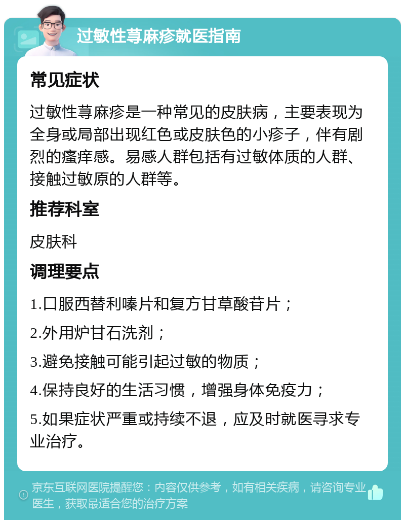 过敏性荨麻疹就医指南 常见症状 过敏性荨麻疹是一种常见的皮肤病，主要表现为全身或局部出现红色或皮肤色的小疹子，伴有剧烈的瘙痒感。易感人群包括有过敏体质的人群、接触过敏原的人群等。 推荐科室 皮肤科 调理要点 1.口服西替利嗪片和复方甘草酸苷片； 2.外用炉甘石洗剂； 3.避免接触可能引起过敏的物质； 4.保持良好的生活习惯，增强身体免疫力； 5.如果症状严重或持续不退，应及时就医寻求专业治疗。