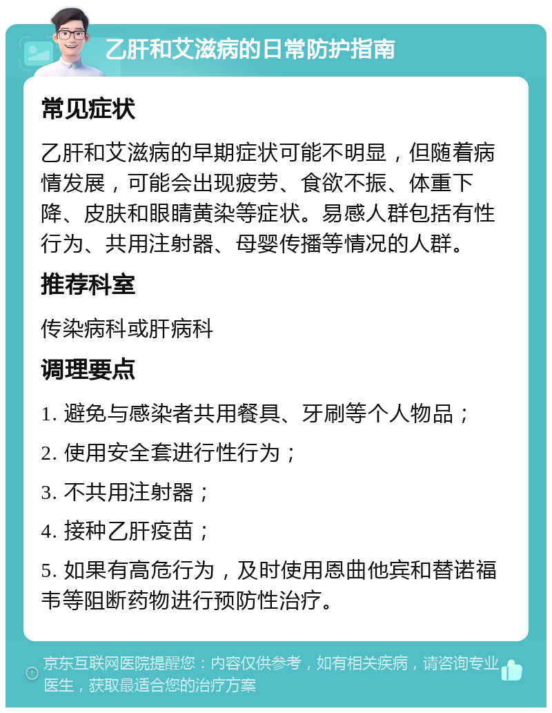 乙肝和艾滋病的日常防护指南 常见症状 乙肝和艾滋病的早期症状可能不明显，但随着病情发展，可能会出现疲劳、食欲不振、体重下降、皮肤和眼睛黄染等症状。易感人群包括有性行为、共用注射器、母婴传播等情况的人群。 推荐科室 传染病科或肝病科 调理要点 1. 避免与感染者共用餐具、牙刷等个人物品； 2. 使用安全套进行性行为； 3. 不共用注射器； 4. 接种乙肝疫苗； 5. 如果有高危行为，及时使用恩曲他宾和替诺福韦等阻断药物进行预防性治疗。