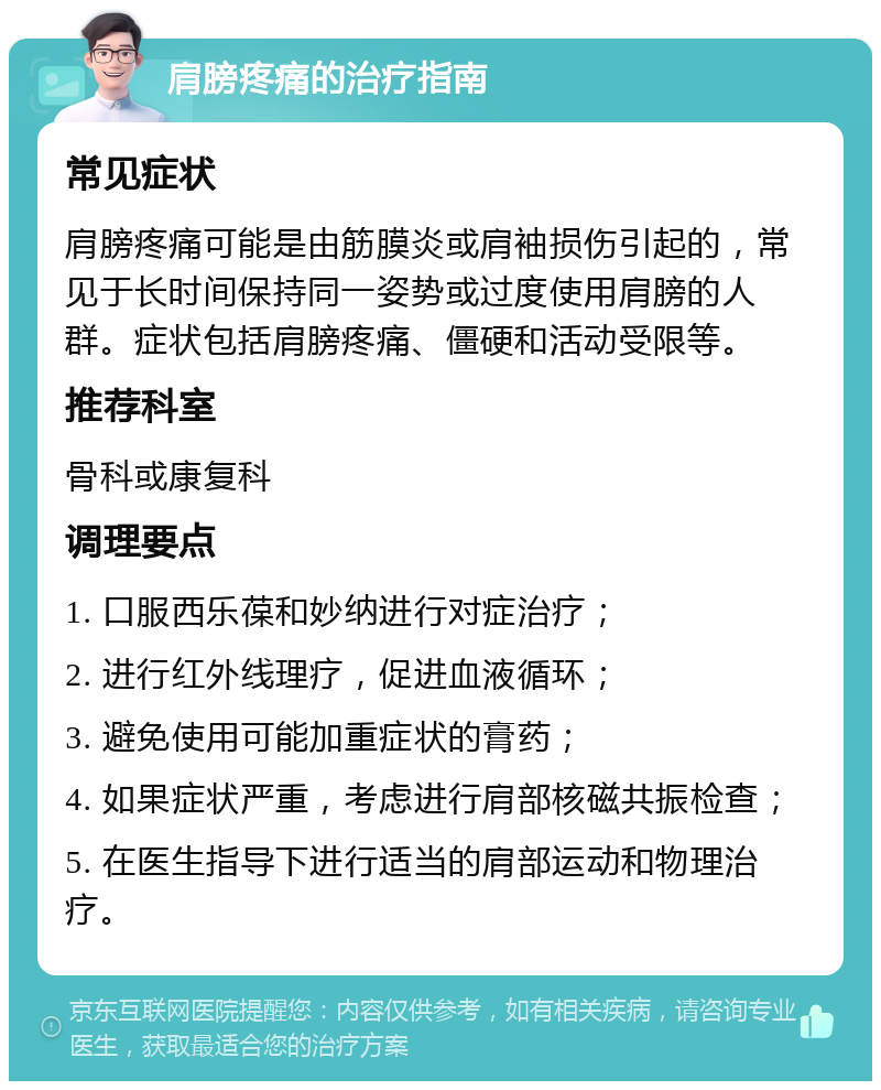 肩膀疼痛的治疗指南 常见症状 肩膀疼痛可能是由筋膜炎或肩袖损伤引起的，常见于长时间保持同一姿势或过度使用肩膀的人群。症状包括肩膀疼痛、僵硬和活动受限等。 推荐科室 骨科或康复科 调理要点 1. 口服西乐葆和妙纳进行对症治疗； 2. 进行红外线理疗，促进血液循环； 3. 避免使用可能加重症状的膏药； 4. 如果症状严重，考虑进行肩部核磁共振检查； 5. 在医生指导下进行适当的肩部运动和物理治疗。