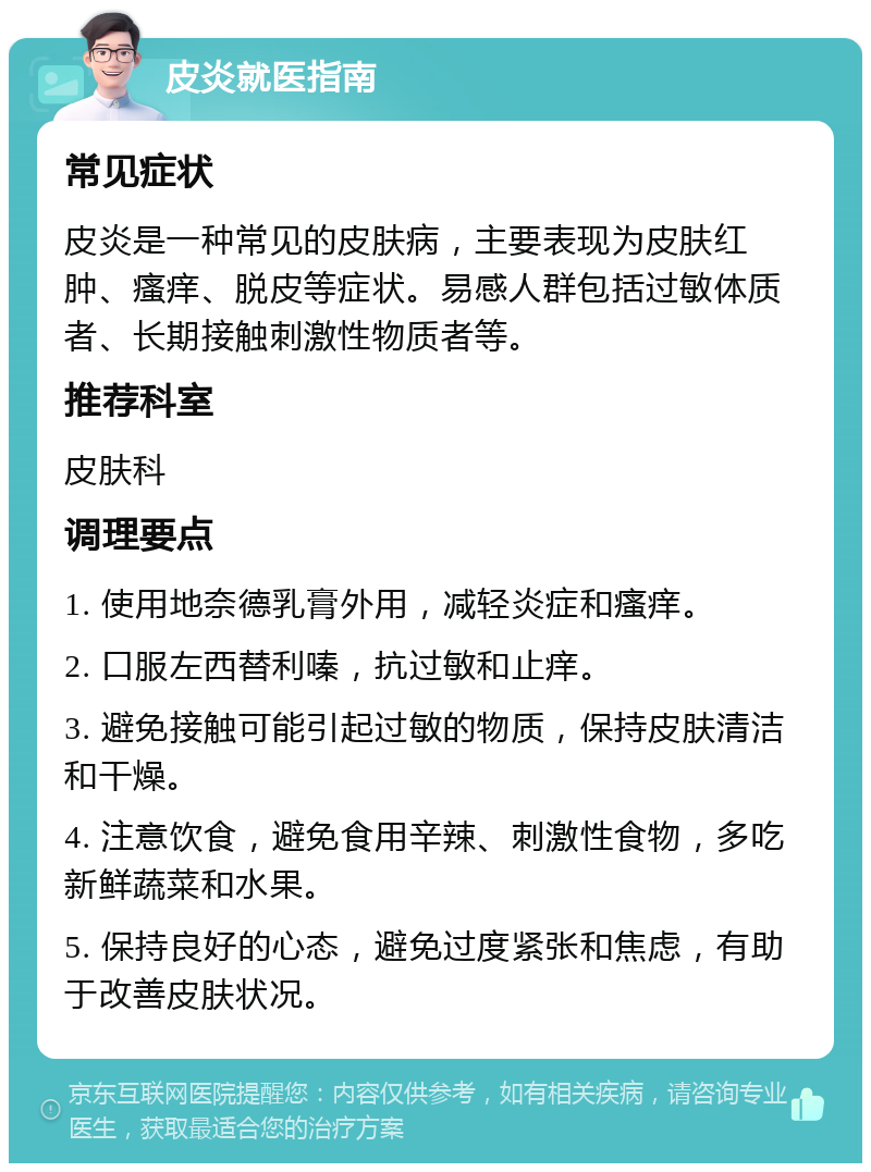 皮炎就医指南 常见症状 皮炎是一种常见的皮肤病，主要表现为皮肤红肿、瘙痒、脱皮等症状。易感人群包括过敏体质者、长期接触刺激性物质者等。 推荐科室 皮肤科 调理要点 1. 使用地奈德乳膏外用，减轻炎症和瘙痒。 2. 口服左西替利嗪，抗过敏和止痒。 3. 避免接触可能引起过敏的物质，保持皮肤清洁和干燥。 4. 注意饮食，避免食用辛辣、刺激性食物，多吃新鲜蔬菜和水果。 5. 保持良好的心态，避免过度紧张和焦虑，有助于改善皮肤状况。