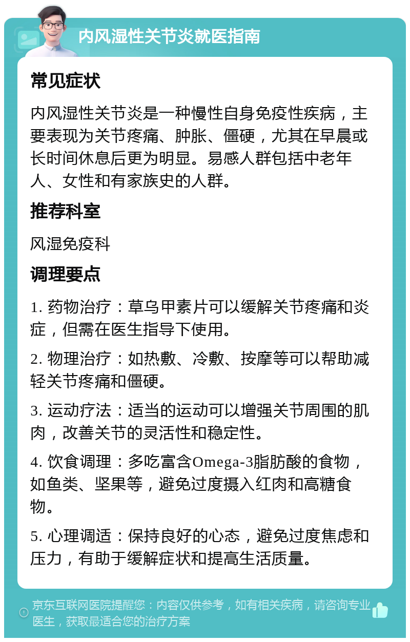 内风湿性关节炎就医指南 常见症状 内风湿性关节炎是一种慢性自身免疫性疾病，主要表现为关节疼痛、肿胀、僵硬，尤其在早晨或长时间休息后更为明显。易感人群包括中老年人、女性和有家族史的人群。 推荐科室 风湿免疫科 调理要点 1. 药物治疗：草乌甲素片可以缓解关节疼痛和炎症，但需在医生指导下使用。 2. 物理治疗：如热敷、冷敷、按摩等可以帮助减轻关节疼痛和僵硬。 3. 运动疗法：适当的运动可以增强关节周围的肌肉，改善关节的灵活性和稳定性。 4. 饮食调理：多吃富含Omega-3脂肪酸的食物，如鱼类、坚果等，避免过度摄入红肉和高糖食物。 5. 心理调适：保持良好的心态，避免过度焦虑和压力，有助于缓解症状和提高生活质量。