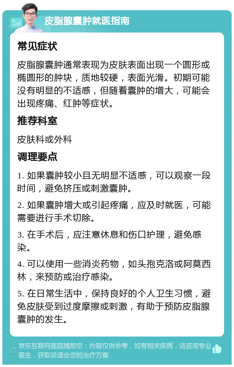 皮脂腺囊肿就医指南 常见症状 皮脂腺囊肿通常表现为皮肤表面出现一个圆形或椭圆形的肿块，质地较硬，表面光滑。初期可能没有明显的不适感，但随着囊肿的增大，可能会出现疼痛、红肿等症状。 推荐科室 皮肤科或外科 调理要点 1. 如果囊肿较小且无明显不适感，可以观察一段时间，避免挤压或刺激囊肿。 2. 如果囊肿增大或引起疼痛，应及时就医，可能需要进行手术切除。 3. 在手术后，应注意休息和伤口护理，避免感染。 4. 可以使用一些消炎药物，如头孢克洛或阿莫西林，来预防或治疗感染。 5. 在日常生活中，保持良好的个人卫生习惯，避免皮肤受到过度摩擦或刺激，有助于预防皮脂腺囊肿的发生。