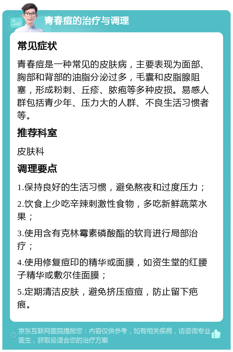 青春痘的治疗与调理 常见症状 青春痘是一种常见的皮肤病，主要表现为面部、胸部和背部的油脂分泌过多，毛囊和皮脂腺阻塞，形成粉刺、丘疹、脓疱等多种皮损。易感人群包括青少年、压力大的人群、不良生活习惯者等。 推荐科室 皮肤科 调理要点 1.保持良好的生活习惯，避免熬夜和过度压力； 2.饮食上少吃辛辣刺激性食物，多吃新鲜蔬菜水果； 3.使用含有克林霉素磷酸酯的软膏进行局部治疗； 4.使用修复痘印的精华或面膜，如资生堂的红腰子精华或敷尔佳面膜； 5.定期清洁皮肤，避免挤压痘痘，防止留下疤痕。