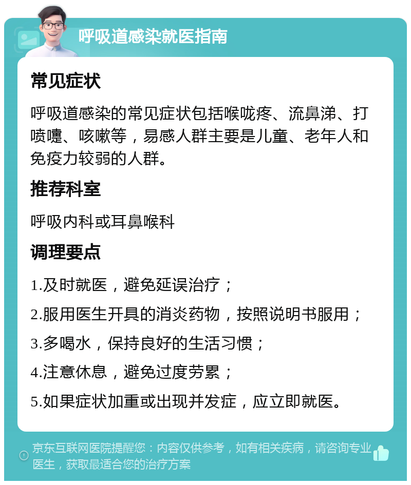 呼吸道感染就医指南 常见症状 呼吸道感染的常见症状包括喉咙疼、流鼻涕、打喷嚏、咳嗽等，易感人群主要是儿童、老年人和免疫力较弱的人群。 推荐科室 呼吸内科或耳鼻喉科 调理要点 1.及时就医，避免延误治疗； 2.服用医生开具的消炎药物，按照说明书服用； 3.多喝水，保持良好的生活习惯； 4.注意休息，避免过度劳累； 5.如果症状加重或出现并发症，应立即就医。