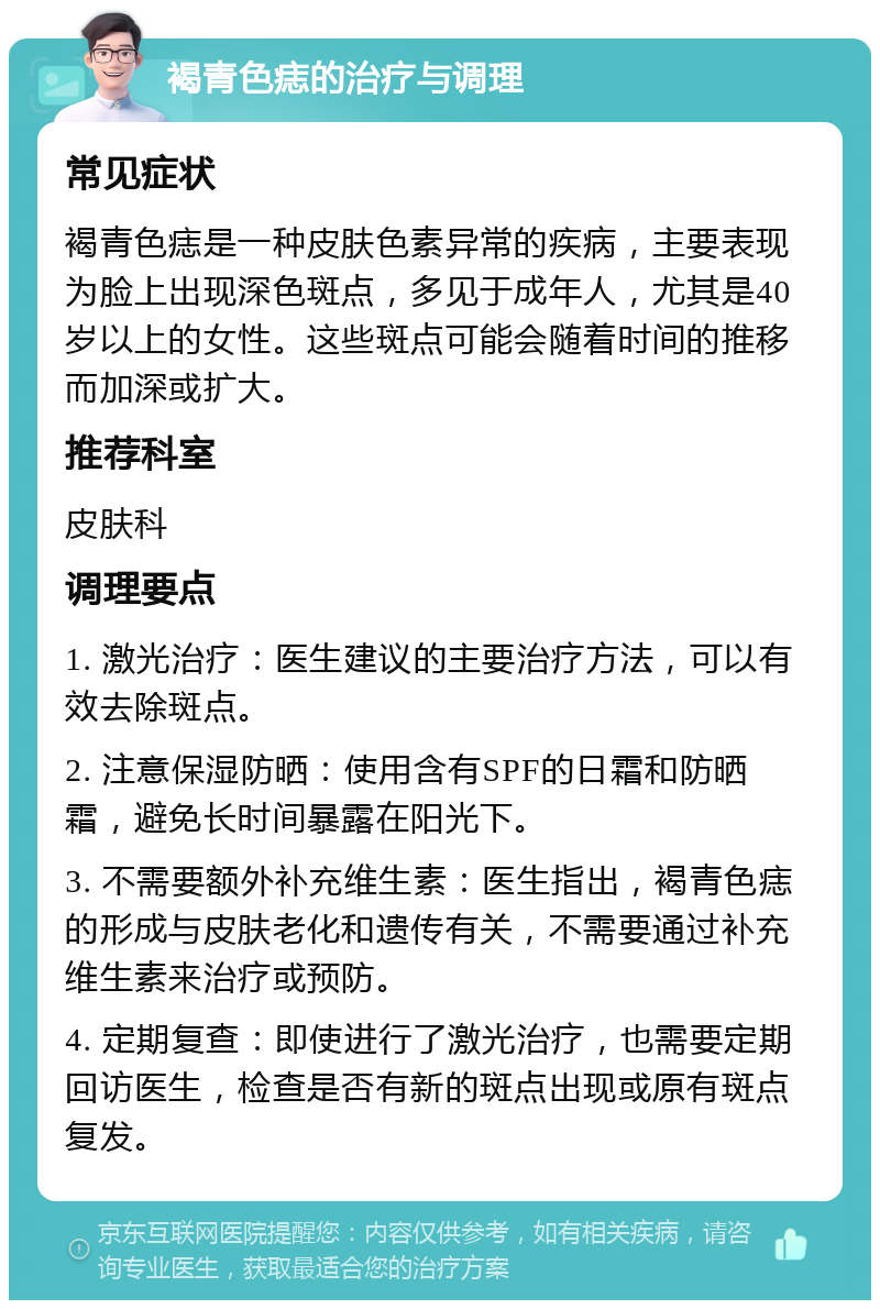 褐青色痣的治疗与调理 常见症状 褐青色痣是一种皮肤色素异常的疾病，主要表现为脸上出现深色斑点，多见于成年人，尤其是40岁以上的女性。这些斑点可能会随着时间的推移而加深或扩大。 推荐科室 皮肤科 调理要点 1. 激光治疗：医生建议的主要治疗方法，可以有效去除斑点。 2. 注意保湿防晒：使用含有SPF的日霜和防晒霜，避免长时间暴露在阳光下。 3. 不需要额外补充维生素：医生指出，褐青色痣的形成与皮肤老化和遗传有关，不需要通过补充维生素来治疗或预防。 4. 定期复查：即使进行了激光治疗，也需要定期回访医生，检查是否有新的斑点出现或原有斑点复发。