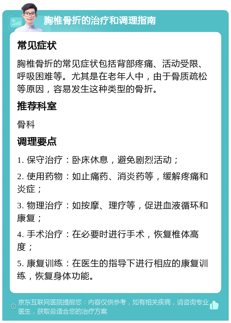 胸椎骨折的治疗和调理指南 常见症状 胸椎骨折的常见症状包括背部疼痛、活动受限、呼吸困难等。尤其是在老年人中，由于骨质疏松等原因，容易发生这种类型的骨折。 推荐科室 骨科 调理要点 1. 保守治疗：卧床休息，避免剧烈活动； 2. 使用药物：如止痛药、消炎药等，缓解疼痛和炎症； 3. 物理治疗：如按摩、理疗等，促进血液循环和康复； 4. 手术治疗：在必要时进行手术，恢复椎体高度； 5. 康复训练：在医生的指导下进行相应的康复训练，恢复身体功能。