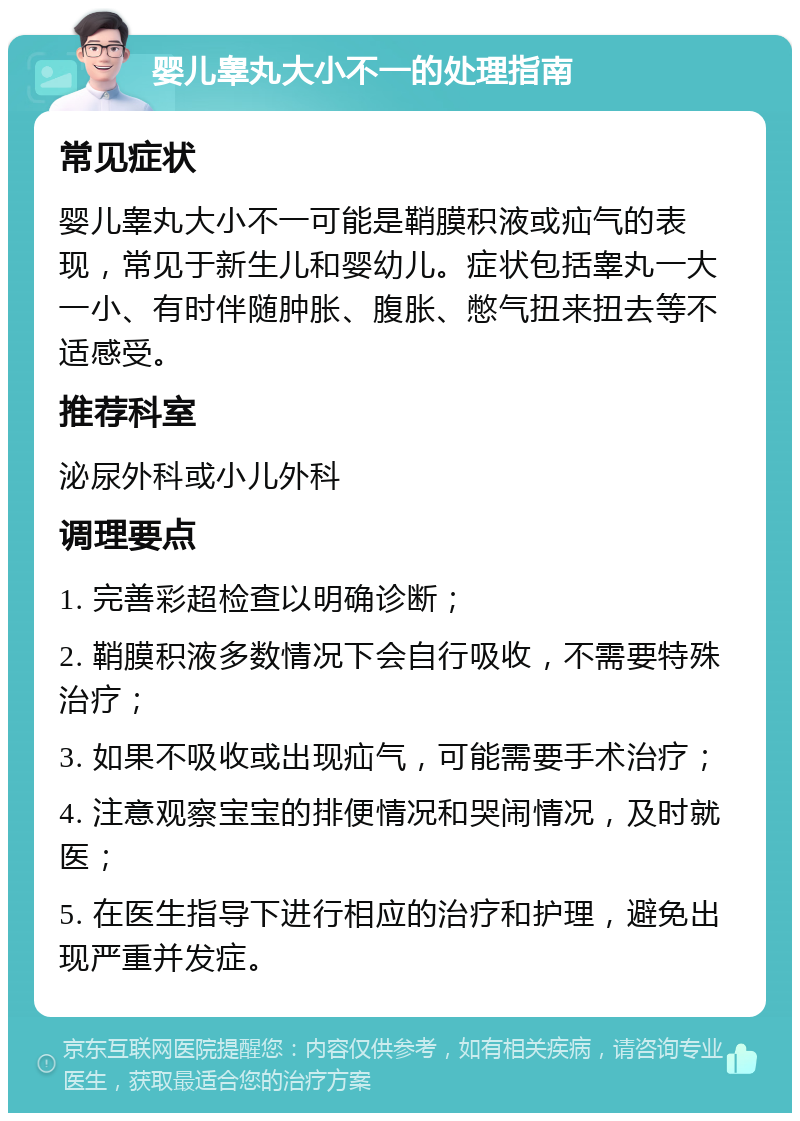 婴儿睾丸大小不一的处理指南 常见症状 婴儿睾丸大小不一可能是鞘膜积液或疝气的表现，常见于新生儿和婴幼儿。症状包括睾丸一大一小、有时伴随肿胀、腹胀、憋气扭来扭去等不适感受。 推荐科室 泌尿外科或小儿外科 调理要点 1. 完善彩超检查以明确诊断； 2. 鞘膜积液多数情况下会自行吸收，不需要特殊治疗； 3. 如果不吸收或出现疝气，可能需要手术治疗； 4. 注意观察宝宝的排便情况和哭闹情况，及时就医； 5. 在医生指导下进行相应的治疗和护理，避免出现严重并发症。