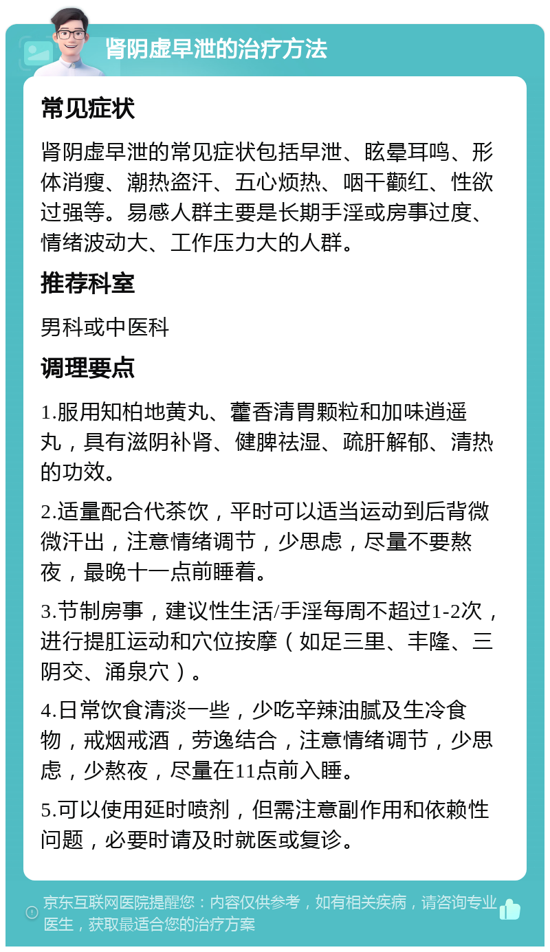 肾阴虚早泄的治疗方法 常见症状 肾阴虚早泄的常见症状包括早泄、眩晕耳鸣、形体消瘦、潮热盗汗、五心烦热、咽干颧红、性欲过强等。易感人群主要是长期手淫或房事过度、情绪波动大、工作压力大的人群。 推荐科室 男科或中医科 调理要点 1.服用知柏地黄丸、藿香清胃颗粒和加味逍遥丸，具有滋阴补肾、健脾祛湿、疏肝解郁、清热的功效。 2.适量配合代茶饮，平时可以适当运动到后背微微汗出，注意情绪调节，少思虑，尽量不要熬夜，最晚十一点前睡着。 3.节制房事，建议性生活/手淫每周不超过1-2次，进行提肛运动和穴位按摩（如足三里、丰隆、三阴交、涌泉穴）。 4.日常饮食清淡一些，少吃辛辣油腻及生冷食物，戒烟戒酒，劳逸结合，注意情绪调节，少思虑，少熬夜，尽量在11点前入睡。 5.可以使用延时喷剂，但需注意副作用和依赖性问题，必要时请及时就医或复诊。