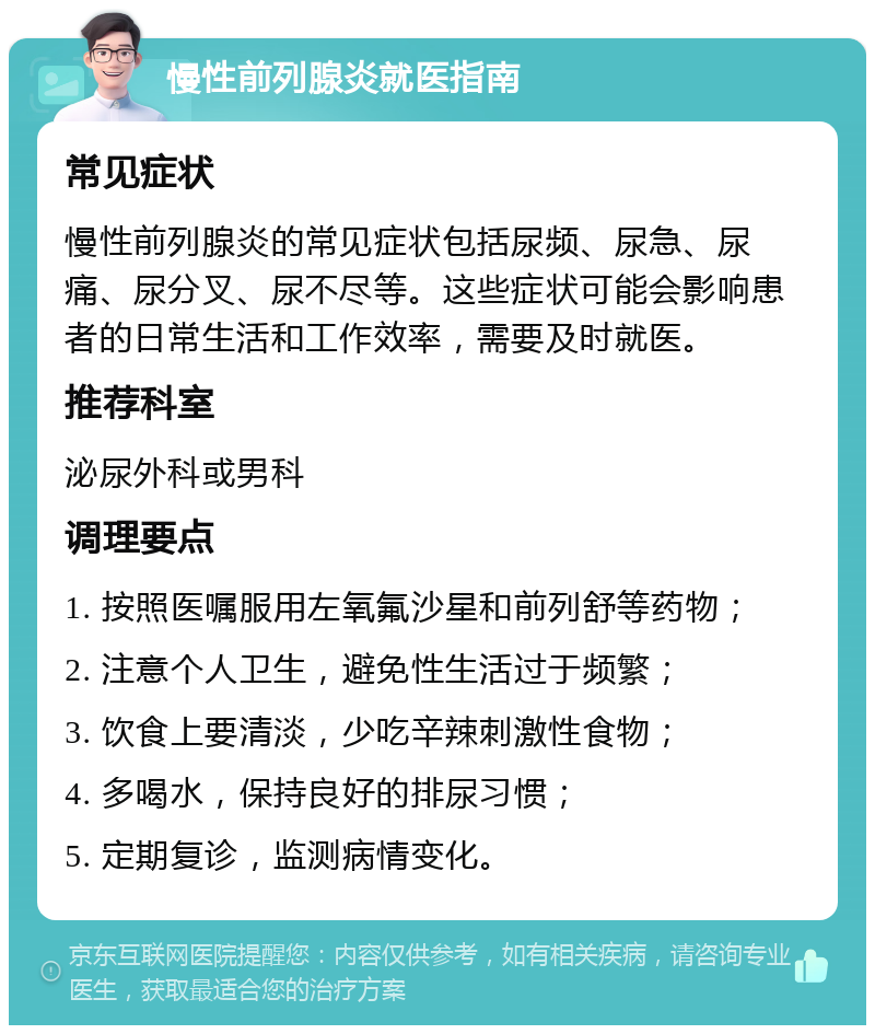 慢性前列腺炎就医指南 常见症状 慢性前列腺炎的常见症状包括尿频、尿急、尿痛、尿分叉、尿不尽等。这些症状可能会影响患者的日常生活和工作效率，需要及时就医。 推荐科室 泌尿外科或男科 调理要点 1. 按照医嘱服用左氧氟沙星和前列舒等药物； 2. 注意个人卫生，避免性生活过于频繁； 3. 饮食上要清淡，少吃辛辣刺激性食物； 4. 多喝水，保持良好的排尿习惯； 5. 定期复诊，监测病情变化。