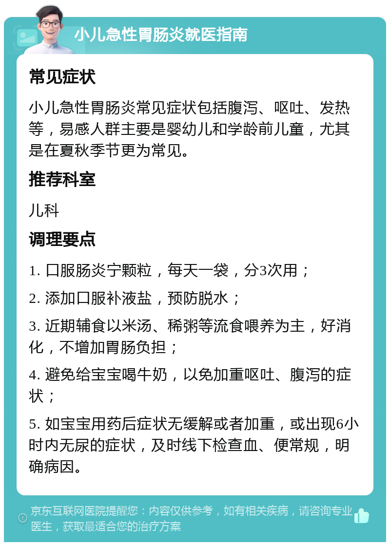 小儿急性胃肠炎就医指南 常见症状 小儿急性胃肠炎常见症状包括腹泻、呕吐、发热等，易感人群主要是婴幼儿和学龄前儿童，尤其是在夏秋季节更为常见。 推荐科室 儿科 调理要点 1. 口服肠炎宁颗粒，每天一袋，分3次用； 2. 添加口服补液盐，预防脱水； 3. 近期辅食以米汤、稀粥等流食喂养为主，好消化，不增加胃肠负担； 4. 避免给宝宝喝牛奶，以免加重呕吐、腹泻的症状； 5. 如宝宝用药后症状无缓解或者加重，或出现6小时内无尿的症状，及时线下检查血、便常规，明确病因。