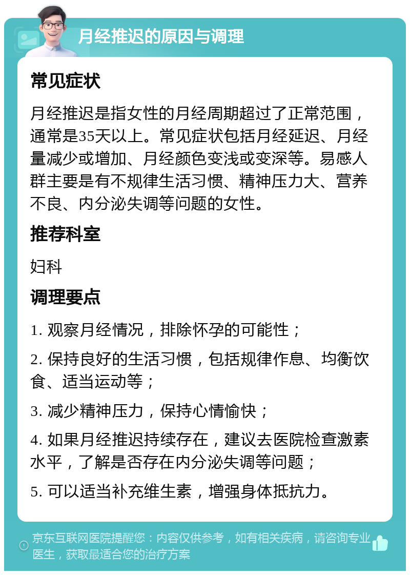 月经推迟的原因与调理 常见症状 月经推迟是指女性的月经周期超过了正常范围，通常是35天以上。常见症状包括月经延迟、月经量减少或增加、月经颜色变浅或变深等。易感人群主要是有不规律生活习惯、精神压力大、营养不良、内分泌失调等问题的女性。 推荐科室 妇科 调理要点 1. 观察月经情况，排除怀孕的可能性； 2. 保持良好的生活习惯，包括规律作息、均衡饮食、适当运动等； 3. 减少精神压力，保持心情愉快； 4. 如果月经推迟持续存在，建议去医院检查激素水平，了解是否存在内分泌失调等问题； 5. 可以适当补充维生素，增强身体抵抗力。