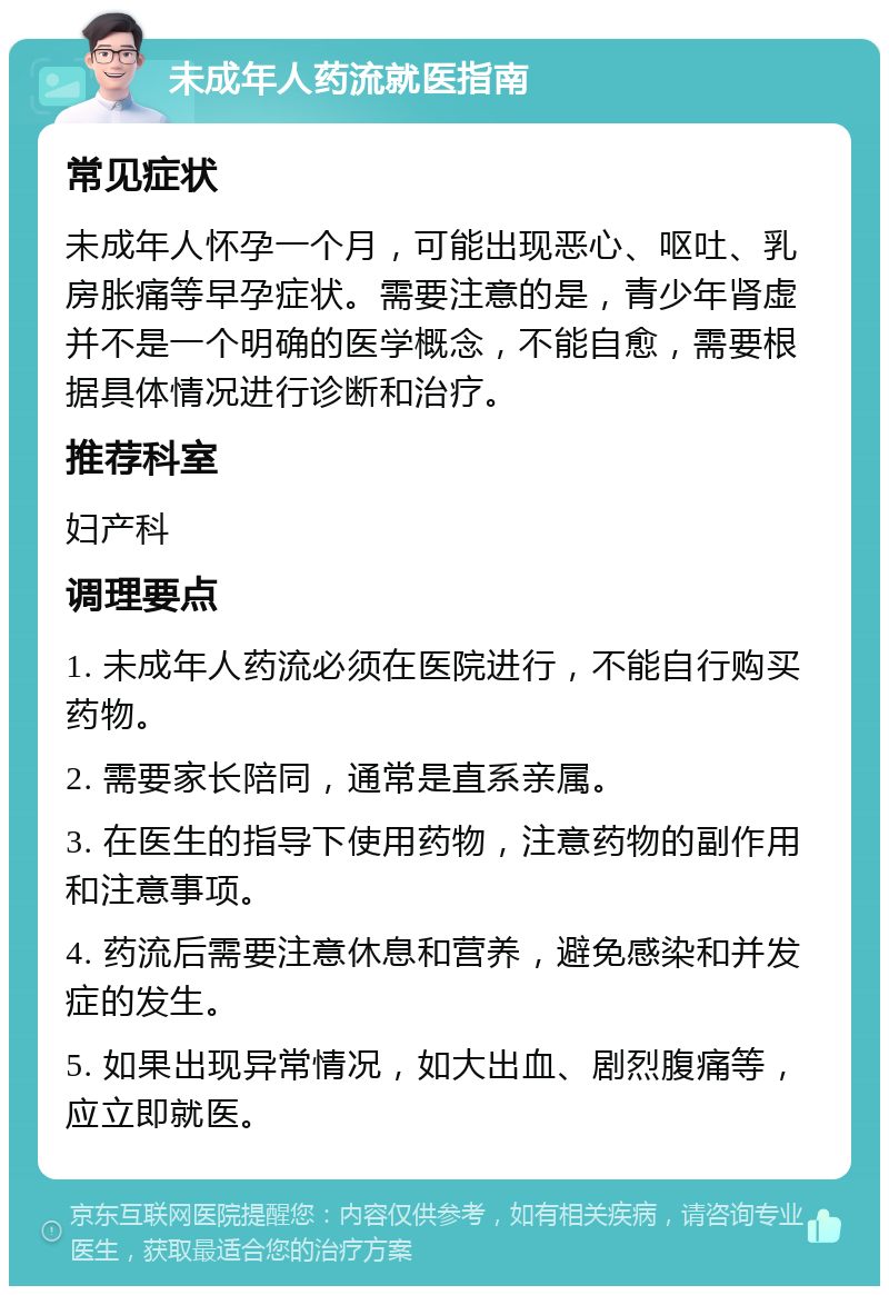 未成年人药流就医指南 常见症状 未成年人怀孕一个月，可能出现恶心、呕吐、乳房胀痛等早孕症状。需要注意的是，青少年肾虚并不是一个明确的医学概念，不能自愈，需要根据具体情况进行诊断和治疗。 推荐科室 妇产科 调理要点 1. 未成年人药流必须在医院进行，不能自行购买药物。 2. 需要家长陪同，通常是直系亲属。 3. 在医生的指导下使用药物，注意药物的副作用和注意事项。 4. 药流后需要注意休息和营养，避免感染和并发症的发生。 5. 如果出现异常情况，如大出血、剧烈腹痛等，应立即就医。