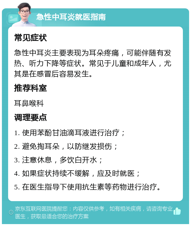 急性中耳炎就医指南 常见症状 急性中耳炎主要表现为耳朵疼痛，可能伴随有发热、听力下降等症状。常见于儿童和成年人，尤其是在感冒后容易发生。 推荐科室 耳鼻喉科 调理要点 1. 使用苯酚甘油滴耳液进行治疗； 2. 避免掏耳朵，以防继发损伤； 3. 注意休息，多饮白开水； 4. 如果症状持续不缓解，应及时就医； 5. 在医生指导下使用抗生素等药物进行治疗。