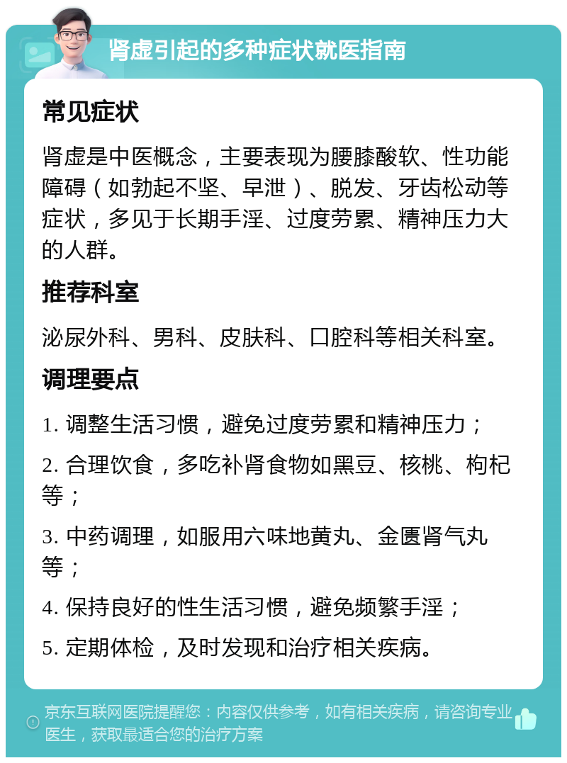 肾虚引起的多种症状就医指南 常见症状 肾虚是中医概念，主要表现为腰膝酸软、性功能障碍（如勃起不坚、早泄）、脱发、牙齿松动等症状，多见于长期手淫、过度劳累、精神压力大的人群。 推荐科室 泌尿外科、男科、皮肤科、口腔科等相关科室。 调理要点 1. 调整生活习惯，避免过度劳累和精神压力； 2. 合理饮食，多吃补肾食物如黑豆、核桃、枸杞等； 3. 中药调理，如服用六味地黄丸、金匮肾气丸等； 4. 保持良好的性生活习惯，避免频繁手淫； 5. 定期体检，及时发现和治疗相关疾病。