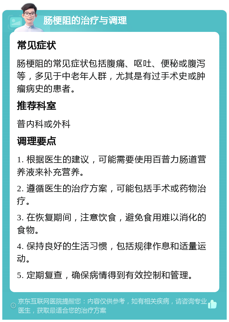 肠梗阻的治疗与调理 常见症状 肠梗阻的常见症状包括腹痛、呕吐、便秘或腹泻等，多见于中老年人群，尤其是有过手术史或肿瘤病史的患者。 推荐科室 普内科或外科 调理要点 1. 根据医生的建议，可能需要使用百普力肠道营养液来补充营养。 2. 遵循医生的治疗方案，可能包括手术或药物治疗。 3. 在恢复期间，注意饮食，避免食用难以消化的食物。 4. 保持良好的生活习惯，包括规律作息和适量运动。 5. 定期复查，确保病情得到有效控制和管理。