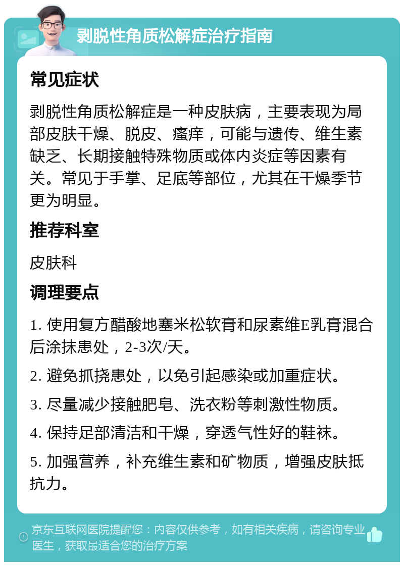 剥脱性角质松解症治疗指南 常见症状 剥脱性角质松解症是一种皮肤病，主要表现为局部皮肤干燥、脱皮、瘙痒，可能与遗传、维生素缺乏、长期接触特殊物质或体内炎症等因素有关。常见于手掌、足底等部位，尤其在干燥季节更为明显。 推荐科室 皮肤科 调理要点 1. 使用复方醋酸地塞米松软膏和尿素维E乳膏混合后涂抹患处，2-3次/天。 2. 避免抓挠患处，以免引起感染或加重症状。 3. 尽量减少接触肥皂、洗衣粉等刺激性物质。 4. 保持足部清洁和干燥，穿透气性好的鞋袜。 5. 加强营养，补充维生素和矿物质，增强皮肤抵抗力。