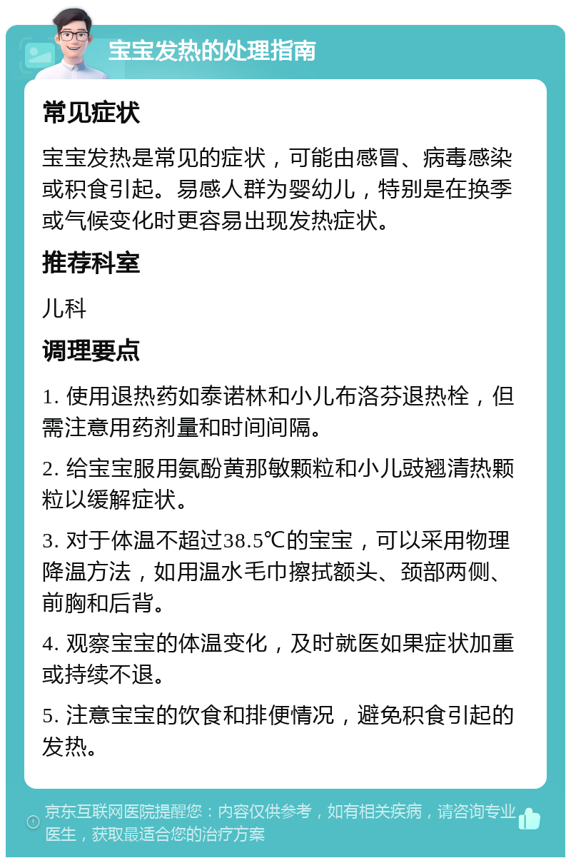 宝宝发热的处理指南 常见症状 宝宝发热是常见的症状，可能由感冒、病毒感染或积食引起。易感人群为婴幼儿，特别是在换季或气候变化时更容易出现发热症状。 推荐科室 儿科 调理要点 1. 使用退热药如泰诺林和小儿布洛芬退热栓，但需注意用药剂量和时间间隔。 2. 给宝宝服用氨酚黄那敏颗粒和小儿豉翘清热颗粒以缓解症状。 3. 对于体温不超过38.5℃的宝宝，可以采用物理降温方法，如用温水毛巾擦拭额头、颈部两侧、前胸和后背。 4. 观察宝宝的体温变化，及时就医如果症状加重或持续不退。 5. 注意宝宝的饮食和排便情况，避免积食引起的发热。