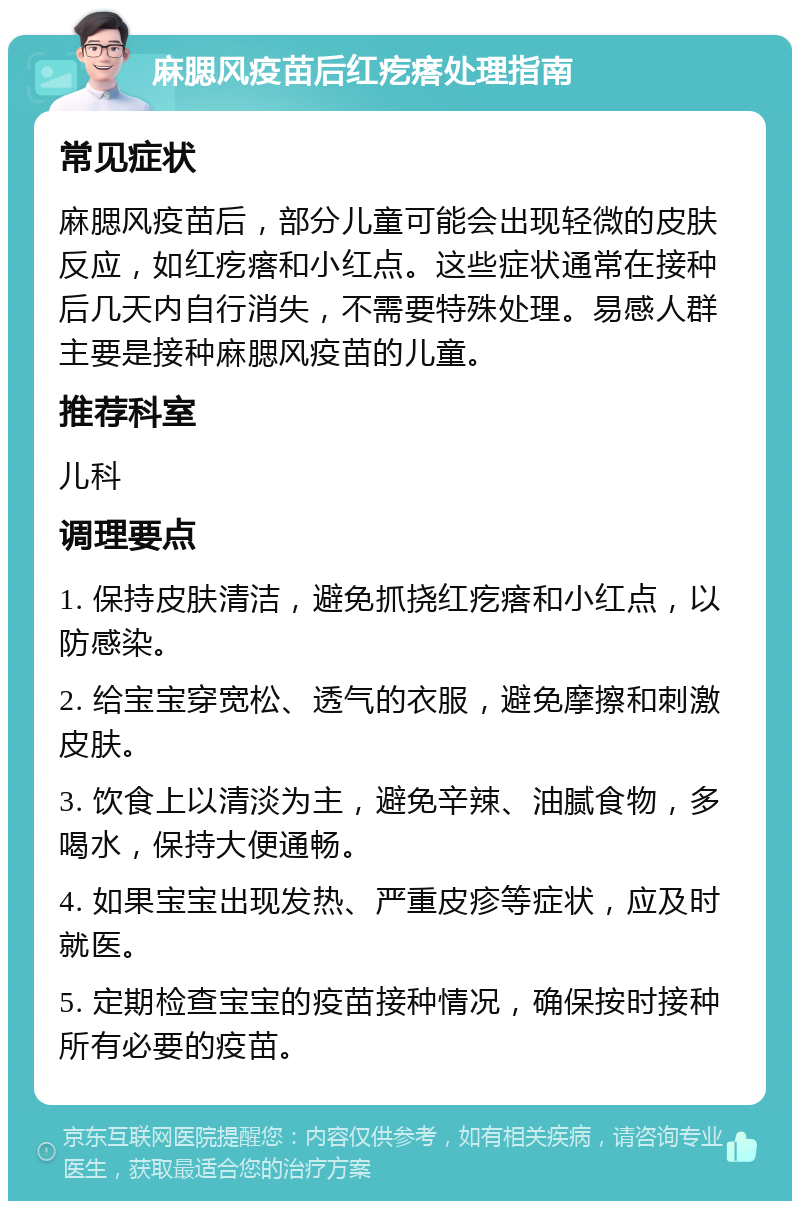 麻腮风疫苗后红疙瘩处理指南 常见症状 麻腮风疫苗后，部分儿童可能会出现轻微的皮肤反应，如红疙瘩和小红点。这些症状通常在接种后几天内自行消失，不需要特殊处理。易感人群主要是接种麻腮风疫苗的儿童。 推荐科室 儿科 调理要点 1. 保持皮肤清洁，避免抓挠红疙瘩和小红点，以防感染。 2. 给宝宝穿宽松、透气的衣服，避免摩擦和刺激皮肤。 3. 饮食上以清淡为主，避免辛辣、油腻食物，多喝水，保持大便通畅。 4. 如果宝宝出现发热、严重皮疹等症状，应及时就医。 5. 定期检查宝宝的疫苗接种情况，确保按时接种所有必要的疫苗。