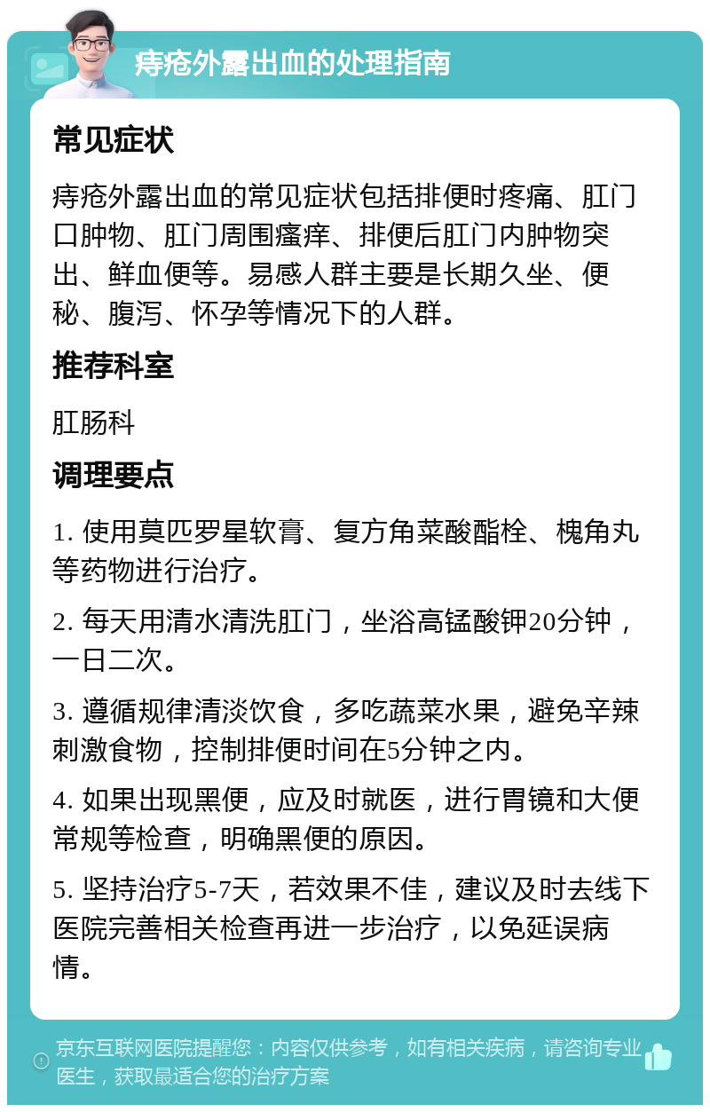 痔疮外露出血的处理指南 常见症状 痔疮外露出血的常见症状包括排便时疼痛、肛门口肿物、肛门周围瘙痒、排便后肛门内肿物突出、鲜血便等。易感人群主要是长期久坐、便秘、腹泻、怀孕等情况下的人群。 推荐科室 肛肠科 调理要点 1. 使用莫匹罗星软膏、复方角菜酸酯栓、槐角丸等药物进行治疗。 2. 每天用清水清洗肛门，坐浴高锰酸钾20分钟，一日二次。 3. 遵循规律清淡饮食，多吃蔬菜水果，避免辛辣刺激食物，控制排便时间在5分钟之内。 4. 如果出现黑便，应及时就医，进行胃镜和大便常规等检查，明确黑便的原因。 5. 坚持治疗5-7天，若效果不佳，建议及时去线下医院完善相关检查再进一步治疗，以免延误病情。