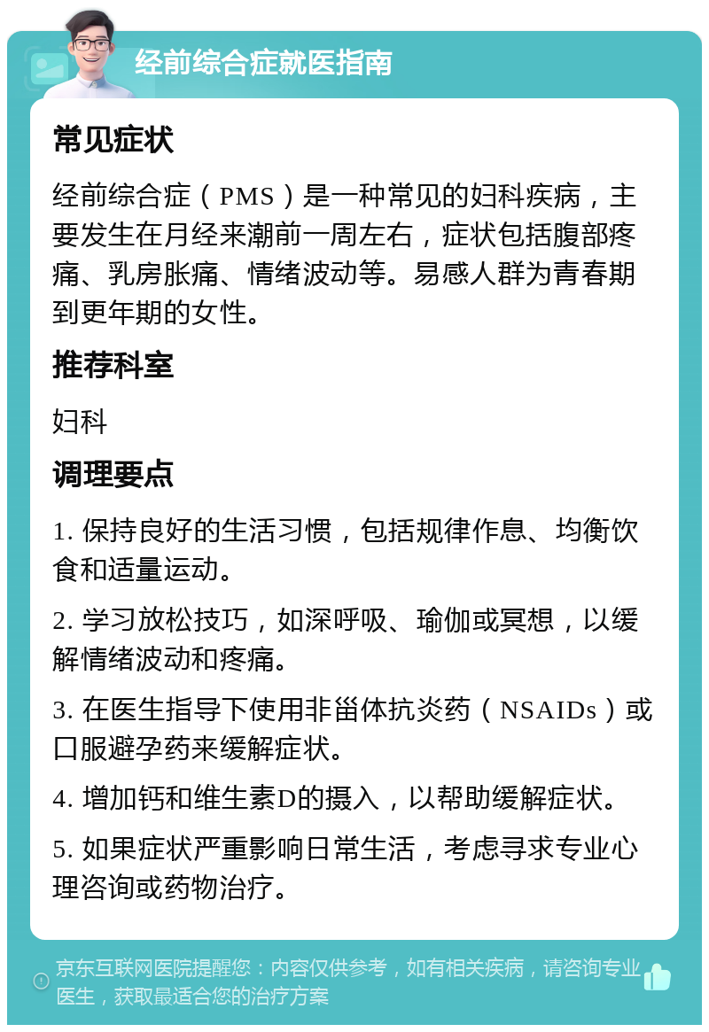 经前综合症就医指南 常见症状 经前综合症（PMS）是一种常见的妇科疾病，主要发生在月经来潮前一周左右，症状包括腹部疼痛、乳房胀痛、情绪波动等。易感人群为青春期到更年期的女性。 推荐科室 妇科 调理要点 1. 保持良好的生活习惯，包括规律作息、均衡饮食和适量运动。 2. 学习放松技巧，如深呼吸、瑜伽或冥想，以缓解情绪波动和疼痛。 3. 在医生指导下使用非甾体抗炎药（NSAIDs）或口服避孕药来缓解症状。 4. 增加钙和维生素D的摄入，以帮助缓解症状。 5. 如果症状严重影响日常生活，考虑寻求专业心理咨询或药物治疗。