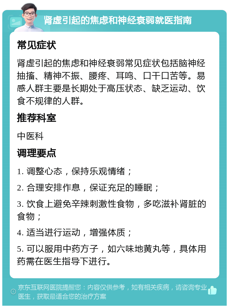 肾虚引起的焦虑和神经衰弱就医指南 常见症状 肾虚引起的焦虑和神经衰弱常见症状包括脑神经抽搐、精神不振、腰疼、耳鸣、口干口苦等。易感人群主要是长期处于高压状态、缺乏运动、饮食不规律的人群。 推荐科室 中医科 调理要点 1. 调整心态，保持乐观情绪； 2. 合理安排作息，保证充足的睡眠； 3. 饮食上避免辛辣刺激性食物，多吃滋补肾脏的食物； 4. 适当进行运动，增强体质； 5. 可以服用中药方子，如六味地黄丸等，具体用药需在医生指导下进行。