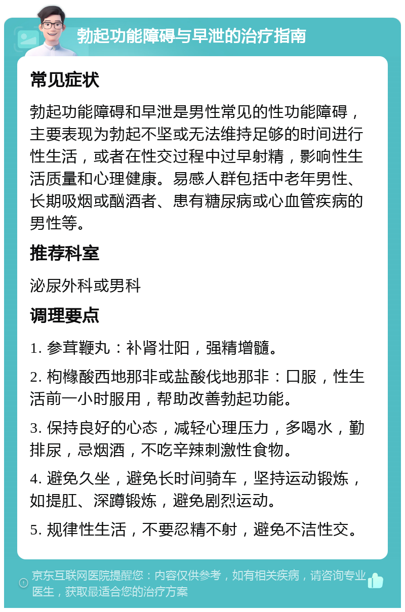 勃起功能障碍与早泄的治疗指南 常见症状 勃起功能障碍和早泄是男性常见的性功能障碍，主要表现为勃起不坚或无法维持足够的时间进行性生活，或者在性交过程中过早射精，影响性生活质量和心理健康。易感人群包括中老年男性、长期吸烟或酗酒者、患有糖尿病或心血管疾病的男性等。 推荐科室 泌尿外科或男科 调理要点 1. 参茸鞭丸：补肾壮阳，强精增髓。 2. 枸橼酸西地那非或盐酸伐地那非：口服，性生活前一小时服用，帮助改善勃起功能。 3. 保持良好的心态，减轻心理压力，多喝水，勤排尿，忌烟酒，不吃辛辣刺激性食物。 4. 避免久坐，避免长时间骑车，坚持运动锻炼，如提肛、深蹲锻炼，避免剧烈运动。 5. 规律性生活，不要忍精不射，避免不洁性交。