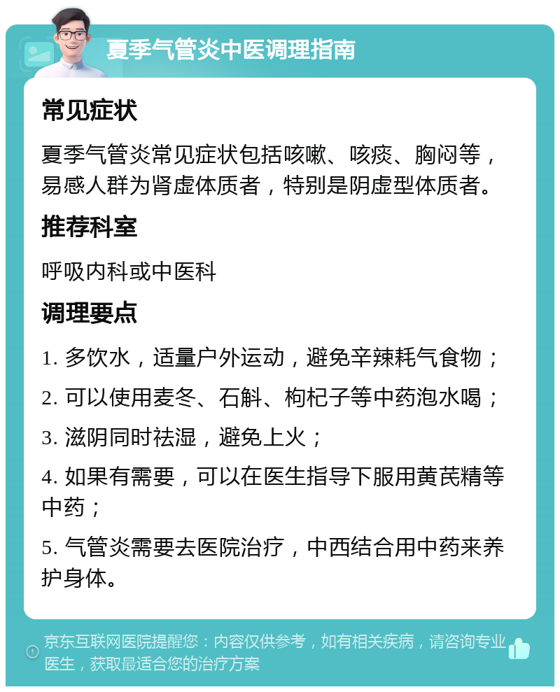 夏季气管炎中医调理指南 常见症状 夏季气管炎常见症状包括咳嗽、咳痰、胸闷等，易感人群为肾虚体质者，特别是阴虚型体质者。 推荐科室 呼吸内科或中医科 调理要点 1. 多饮水，适量户外运动，避免辛辣耗气食物； 2. 可以使用麦冬、石斛、枸杞子等中药泡水喝； 3. 滋阴同时祛湿，避免上火； 4. 如果有需要，可以在医生指导下服用黄芪精等中药； 5. 气管炎需要去医院治疗，中西结合用中药来养护身体。