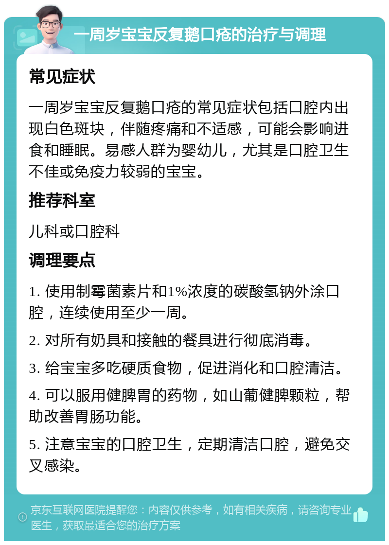 一周岁宝宝反复鹅口疮的治疗与调理 常见症状 一周岁宝宝反复鹅口疮的常见症状包括口腔内出现白色斑块，伴随疼痛和不适感，可能会影响进食和睡眠。易感人群为婴幼儿，尤其是口腔卫生不佳或免疫力较弱的宝宝。 推荐科室 儿科或口腔科 调理要点 1. 使用制霉菌素片和1%浓度的碳酸氢钠外涂口腔，连续使用至少一周。 2. 对所有奶具和接触的餐具进行彻底消毒。 3. 给宝宝多吃硬质食物，促进消化和口腔清洁。 4. 可以服用健脾胃的药物，如山葡健脾颗粒，帮助改善胃肠功能。 5. 注意宝宝的口腔卫生，定期清洁口腔，避免交叉感染。