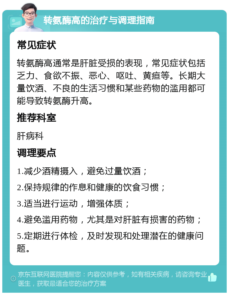 转氨酶高的治疗与调理指南 常见症状 转氨酶高通常是肝脏受损的表现，常见症状包括乏力、食欲不振、恶心、呕吐、黄疸等。长期大量饮酒、不良的生活习惯和某些药物的滥用都可能导致转氨酶升高。 推荐科室 肝病科 调理要点 1.减少酒精摄入，避免过量饮酒； 2.保持规律的作息和健康的饮食习惯； 3.适当进行运动，增强体质； 4.避免滥用药物，尤其是对肝脏有损害的药物； 5.定期进行体检，及时发现和处理潜在的健康问题。