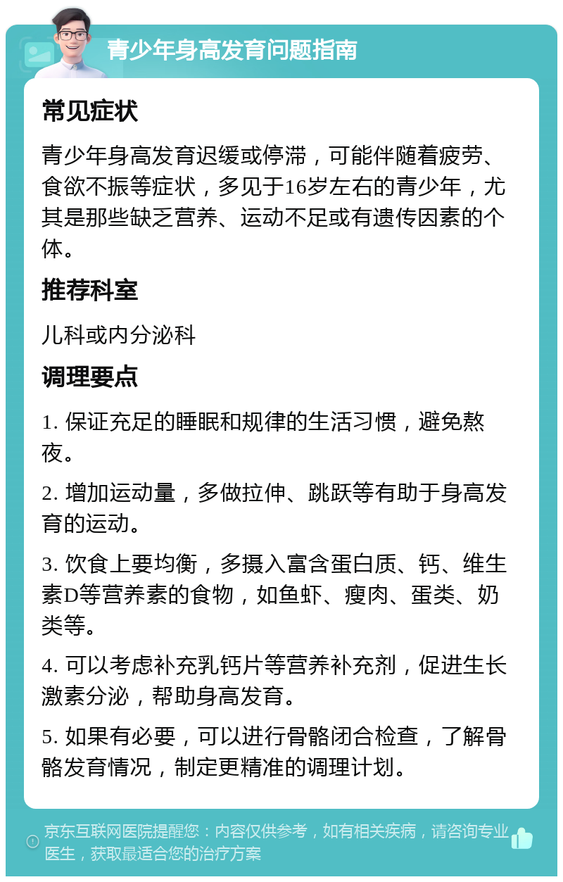 青少年身高发育问题指南 常见症状 青少年身高发育迟缓或停滞，可能伴随着疲劳、食欲不振等症状，多见于16岁左右的青少年，尤其是那些缺乏营养、运动不足或有遗传因素的个体。 推荐科室 儿科或内分泌科 调理要点 1. 保证充足的睡眠和规律的生活习惯，避免熬夜。 2. 增加运动量，多做拉伸、跳跃等有助于身高发育的运动。 3. 饮食上要均衡，多摄入富含蛋白质、钙、维生素D等营养素的食物，如鱼虾、瘦肉、蛋类、奶类等。 4. 可以考虑补充乳钙片等营养补充剂，促进生长激素分泌，帮助身高发育。 5. 如果有必要，可以进行骨骼闭合检查，了解骨骼发育情况，制定更精准的调理计划。