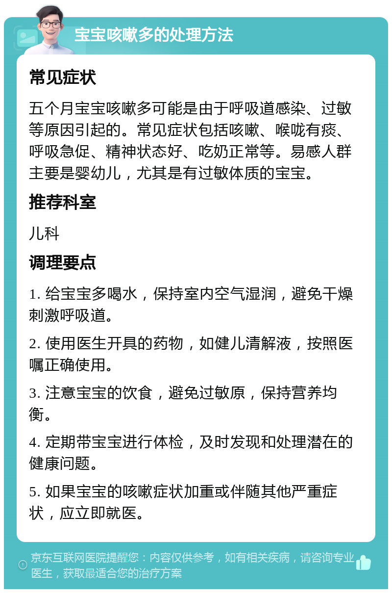 宝宝咳嗽多的处理方法 常见症状 五个月宝宝咳嗽多可能是由于呼吸道感染、过敏等原因引起的。常见症状包括咳嗽、喉咙有痰、呼吸急促、精神状态好、吃奶正常等。易感人群主要是婴幼儿，尤其是有过敏体质的宝宝。 推荐科室 儿科 调理要点 1. 给宝宝多喝水，保持室内空气湿润，避免干燥刺激呼吸道。 2. 使用医生开具的药物，如健儿清解液，按照医嘱正确使用。 3. 注意宝宝的饮食，避免过敏原，保持营养均衡。 4. 定期带宝宝进行体检，及时发现和处理潜在的健康问题。 5. 如果宝宝的咳嗽症状加重或伴随其他严重症状，应立即就医。