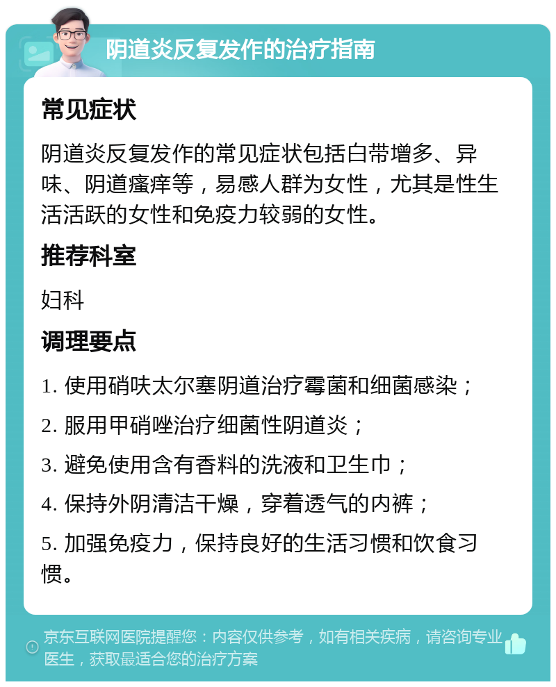 阴道炎反复发作的治疗指南 常见症状 阴道炎反复发作的常见症状包括白带增多、异味、阴道瘙痒等，易感人群为女性，尤其是性生活活跃的女性和免疫力较弱的女性。 推荐科室 妇科 调理要点 1. 使用硝呋太尔塞阴道治疗霉菌和细菌感染； 2. 服用甲硝唑治疗细菌性阴道炎； 3. 避免使用含有香料的洗液和卫生巾； 4. 保持外阴清洁干燥，穿着透气的内裤； 5. 加强免疫力，保持良好的生活习惯和饮食习惯。