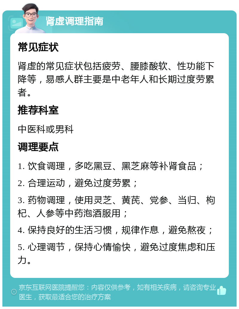 肾虚调理指南 常见症状 肾虚的常见症状包括疲劳、腰膝酸软、性功能下降等，易感人群主要是中老年人和长期过度劳累者。 推荐科室 中医科或男科 调理要点 1. 饮食调理，多吃黑豆、黑芝麻等补肾食品； 2. 合理运动，避免过度劳累； 3. 药物调理，使用灵芝、黄芪、党参、当归、枸杞、人参等中药泡酒服用； 4. 保持良好的生活习惯，规律作息，避免熬夜； 5. 心理调节，保持心情愉快，避免过度焦虑和压力。