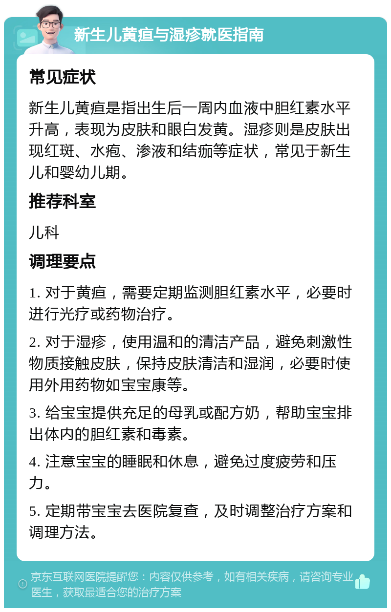 新生儿黄疸与湿疹就医指南 常见症状 新生儿黄疸是指出生后一周内血液中胆红素水平升高，表现为皮肤和眼白发黄。湿疹则是皮肤出现红斑、水疱、渗液和结痂等症状，常见于新生儿和婴幼儿期。 推荐科室 儿科 调理要点 1. 对于黄疸，需要定期监测胆红素水平，必要时进行光疗或药物治疗。 2. 对于湿疹，使用温和的清洁产品，避免刺激性物质接触皮肤，保持皮肤清洁和湿润，必要时使用外用药物如宝宝康等。 3. 给宝宝提供充足的母乳或配方奶，帮助宝宝排出体内的胆红素和毒素。 4. 注意宝宝的睡眠和休息，避免过度疲劳和压力。 5. 定期带宝宝去医院复查，及时调整治疗方案和调理方法。