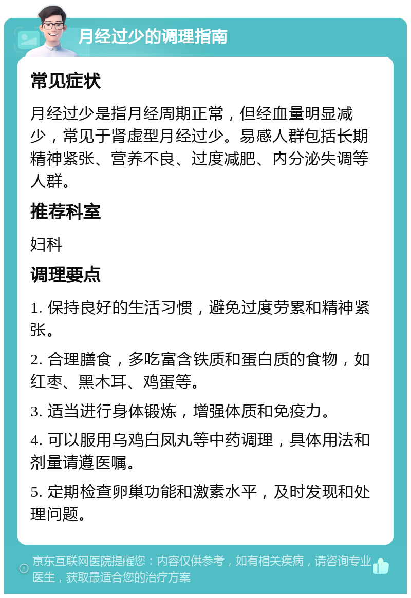 月经过少的调理指南 常见症状 月经过少是指月经周期正常，但经血量明显减少，常见于肾虚型月经过少。易感人群包括长期精神紧张、营养不良、过度减肥、内分泌失调等人群。 推荐科室 妇科 调理要点 1. 保持良好的生活习惯，避免过度劳累和精神紧张。 2. 合理膳食，多吃富含铁质和蛋白质的食物，如红枣、黑木耳、鸡蛋等。 3. 适当进行身体锻炼，增强体质和免疫力。 4. 可以服用乌鸡白凤丸等中药调理，具体用法和剂量请遵医嘱。 5. 定期检查卵巢功能和激素水平，及时发现和处理问题。