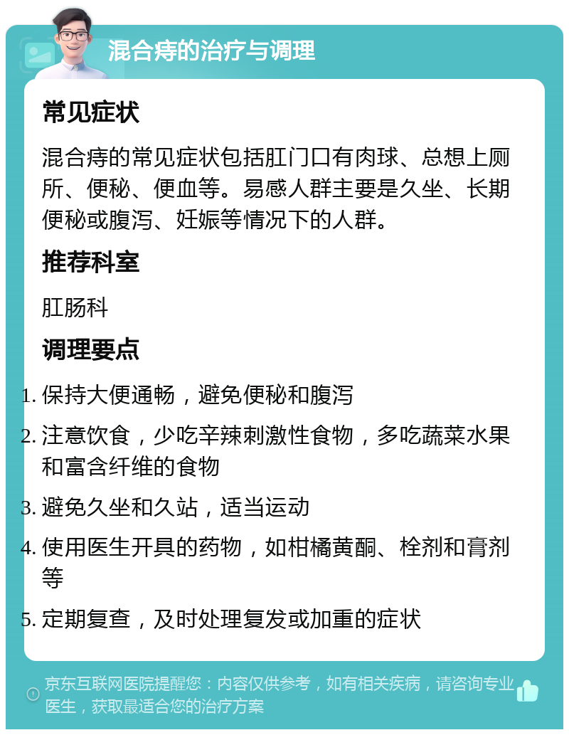 混合痔的治疗与调理 常见症状 混合痔的常见症状包括肛门口有肉球、总想上厕所、便秘、便血等。易感人群主要是久坐、长期便秘或腹泻、妊娠等情况下的人群。 推荐科室 肛肠科 调理要点 保持大便通畅，避免便秘和腹泻 注意饮食，少吃辛辣刺激性食物，多吃蔬菜水果和富含纤维的食物 避免久坐和久站，适当运动 使用医生开具的药物，如柑橘黄酮、栓剂和膏剂等 定期复查，及时处理复发或加重的症状