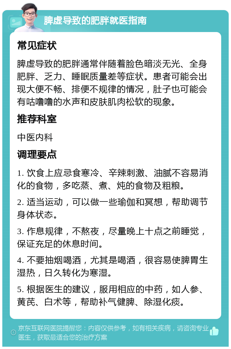 脾虚导致的肥胖就医指南 常见症状 脾虚导致的肥胖通常伴随着脸色暗淡无光、全身肥胖、乏力、睡眠质量差等症状。患者可能会出现大便不畅、排便不规律的情况，肚子也可能会有咕噜噜的水声和皮肤肌肉松软的现象。 推荐科室 中医内科 调理要点 1. 饮食上应忌食寒冷、辛辣刺激、油腻不容易消化的食物，多吃蒸、煮、炖的食物及粗粮。 2. 适当运动，可以做一些瑜伽和冥想，帮助调节身体状态。 3. 作息规律，不熬夜，尽量晚上十点之前睡觉，保证充足的休息时间。 4. 不要抽烟喝酒，尤其是喝酒，很容易使脾胃生湿热，日久转化为寒湿。 5. 根据医生的建议，服用相应的中药，如人参、黄芪、白术等，帮助补气健脾、除湿化痰。