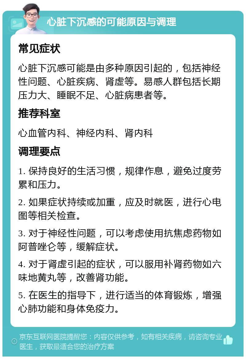 心脏下沉感的可能原因与调理 常见症状 心脏下沉感可能是由多种原因引起的，包括神经性问题、心脏疾病、肾虚等。易感人群包括长期压力大、睡眠不足、心脏病患者等。 推荐科室 心血管内科、神经内科、肾内科 调理要点 1. 保持良好的生活习惯，规律作息，避免过度劳累和压力。 2. 如果症状持续或加重，应及时就医，进行心电图等相关检查。 3. 对于神经性问题，可以考虑使用抗焦虑药物如阿普唑仑等，缓解症状。 4. 对于肾虚引起的症状，可以服用补肾药物如六味地黄丸等，改善肾功能。 5. 在医生的指导下，进行适当的体育锻炼，增强心肺功能和身体免疫力。