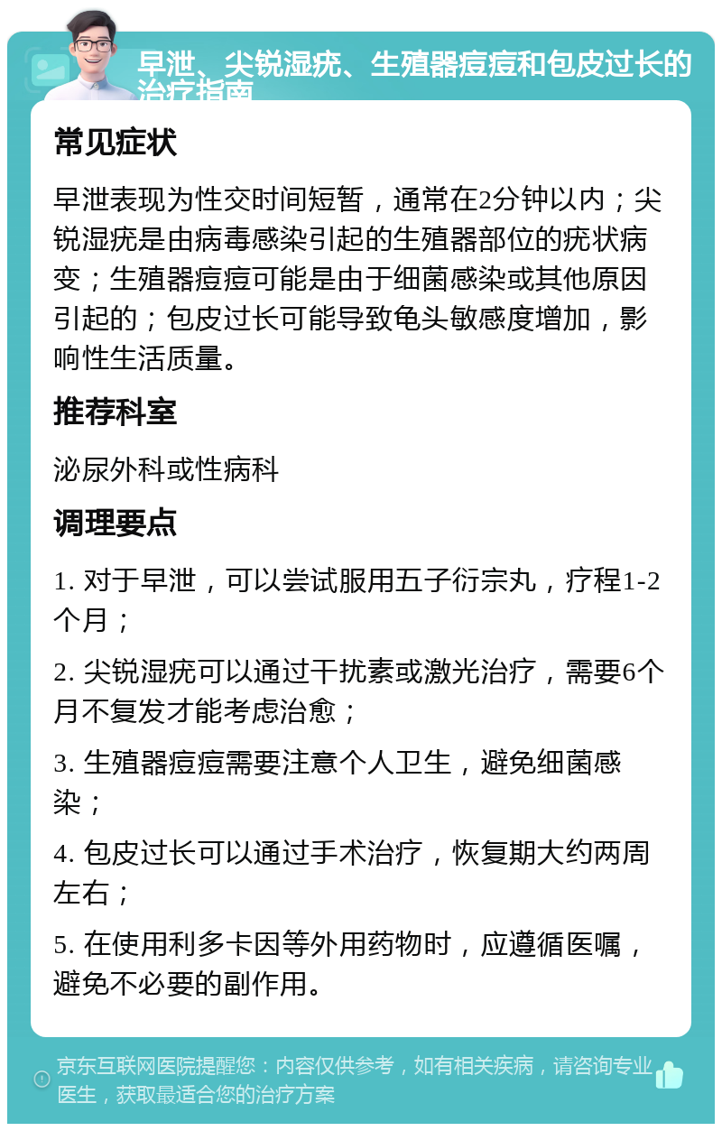 早泄、尖锐湿疣、生殖器痘痘和包皮过长的治疗指南 常见症状 早泄表现为性交时间短暂，通常在2分钟以内；尖锐湿疣是由病毒感染引起的生殖器部位的疣状病变；生殖器痘痘可能是由于细菌感染或其他原因引起的；包皮过长可能导致龟头敏感度增加，影响性生活质量。 推荐科室 泌尿外科或性病科 调理要点 1. 对于早泄，可以尝试服用五子衍宗丸，疗程1-2个月； 2. 尖锐湿疣可以通过干扰素或激光治疗，需要6个月不复发才能考虑治愈； 3. 生殖器痘痘需要注意个人卫生，避免细菌感染； 4. 包皮过长可以通过手术治疗，恢复期大约两周左右； 5. 在使用利多卡因等外用药物时，应遵循医嘱，避免不必要的副作用。