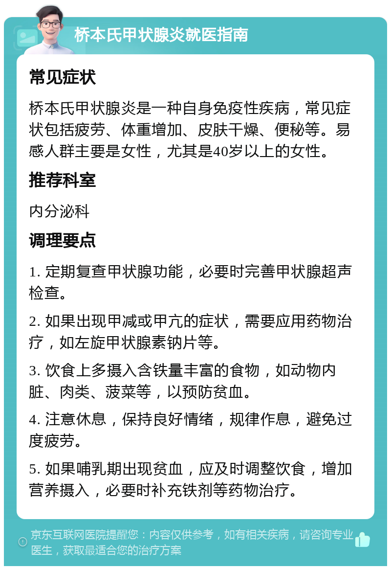 桥本氏甲状腺炎就医指南 常见症状 桥本氏甲状腺炎是一种自身免疫性疾病，常见症状包括疲劳、体重增加、皮肤干燥、便秘等。易感人群主要是女性，尤其是40岁以上的女性。 推荐科室 内分泌科 调理要点 1. 定期复查甲状腺功能，必要时完善甲状腺超声检查。 2. 如果出现甲减或甲亢的症状，需要应用药物治疗，如左旋甲状腺素钠片等。 3. 饮食上多摄入含铁量丰富的食物，如动物内脏、肉类、菠菜等，以预防贫血。 4. 注意休息，保持良好情绪，规律作息，避免过度疲劳。 5. 如果哺乳期出现贫血，应及时调整饮食，增加营养摄入，必要时补充铁剂等药物治疗。