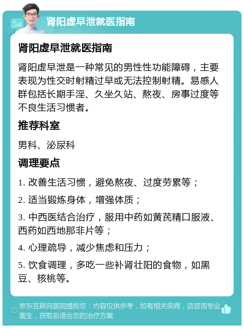 肾阳虚早泄就医指南 肾阳虚早泄就医指南 肾阳虚早泄是一种常见的男性性功能障碍，主要表现为性交时射精过早或无法控制射精。易感人群包括长期手淫、久坐久站、熬夜、房事过度等不良生活习惯者。 推荐科室 男科、泌尿科 调理要点 1. 改善生活习惯，避免熬夜、过度劳累等； 2. 适当锻炼身体，增强体质； 3. 中西医结合治疗，服用中药如黄芪精口服液、西药如西地那非片等； 4. 心理疏导，减少焦虑和压力； 5. 饮食调理，多吃一些补肾壮阳的食物，如黑豆、核桃等。