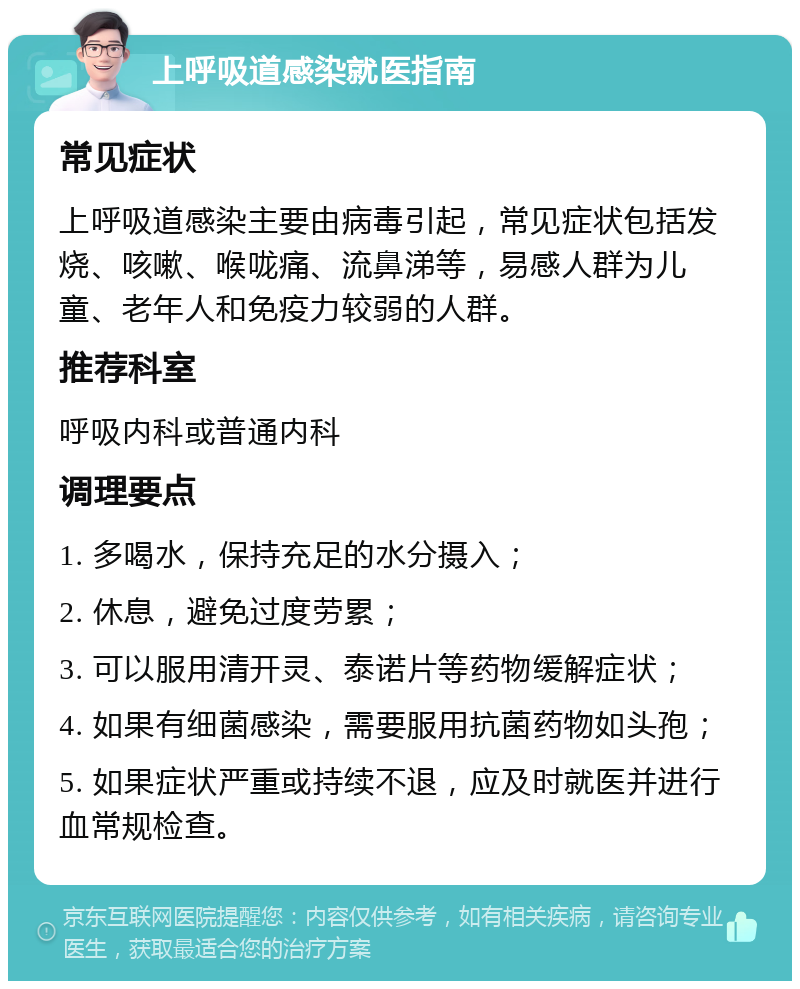 上呼吸道感染就医指南 常见症状 上呼吸道感染主要由病毒引起，常见症状包括发烧、咳嗽、喉咙痛、流鼻涕等，易感人群为儿童、老年人和免疫力较弱的人群。 推荐科室 呼吸内科或普通内科 调理要点 1. 多喝水，保持充足的水分摄入； 2. 休息，避免过度劳累； 3. 可以服用清开灵、泰诺片等药物缓解症状； 4. 如果有细菌感染，需要服用抗菌药物如头孢； 5. 如果症状严重或持续不退，应及时就医并进行血常规检查。