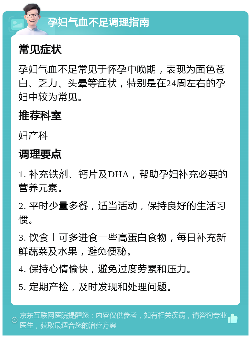 孕妇气血不足调理指南 常见症状 孕妇气血不足常见于怀孕中晚期，表现为面色苍白、乏力、头晕等症状，特别是在24周左右的孕妇中较为常见。 推荐科室 妇产科 调理要点 1. 补充铁剂、钙片及DHA，帮助孕妇补充必要的营养元素。 2. 平时少量多餐，适当活动，保持良好的生活习惯。 3. 饮食上可多进食一些高蛋白食物，每日补充新鲜蔬菜及水果，避免便秘。 4. 保持心情愉快，避免过度劳累和压力。 5. 定期产检，及时发现和处理问题。