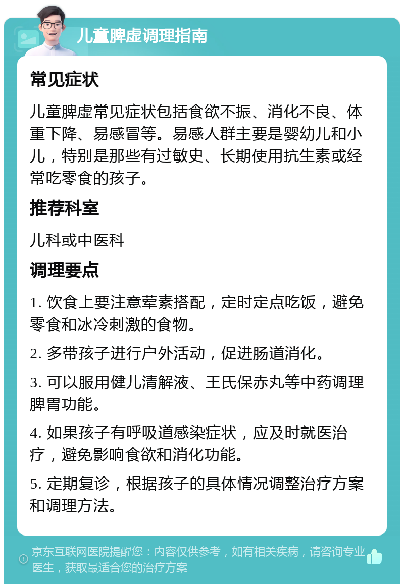 儿童脾虚调理指南 常见症状 儿童脾虚常见症状包括食欲不振、消化不良、体重下降、易感冒等。易感人群主要是婴幼儿和小儿，特别是那些有过敏史、长期使用抗生素或经常吃零食的孩子。 推荐科室 儿科或中医科 调理要点 1. 饮食上要注意荤素搭配，定时定点吃饭，避免零食和冰冷刺激的食物。 2. 多带孩子进行户外活动，促进肠道消化。 3. 可以服用健儿清解液、王氏保赤丸等中药调理脾胃功能。 4. 如果孩子有呼吸道感染症状，应及时就医治疗，避免影响食欲和消化功能。 5. 定期复诊，根据孩子的具体情况调整治疗方案和调理方法。